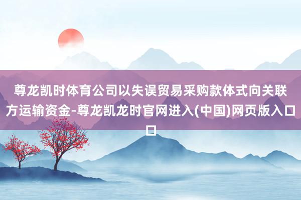 尊龙凯时体育　　公司以失误贸易采购款体式向关联方运输资金-尊龙凯龙时官网进入(中国)网页版入口