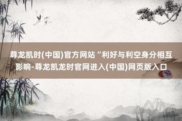 尊龙凯时(中国)官方网站　　“利好与利空身分相互影响-尊龙凯龙时官网进入(中国)网页版入口