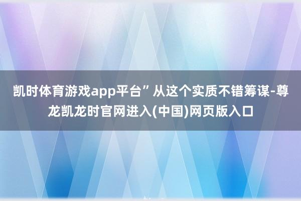 凯时体育游戏app平台”从这个实质不错筹谋-尊龙凯龙时官网进入(中国)网页版入口