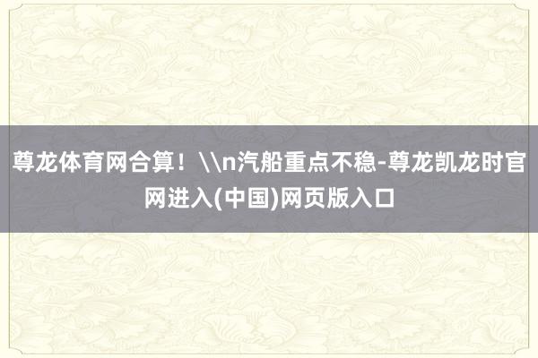 尊龙体育网合算！\n汽船重点不稳-尊龙凯龙时官网进入(中国)网页版入口