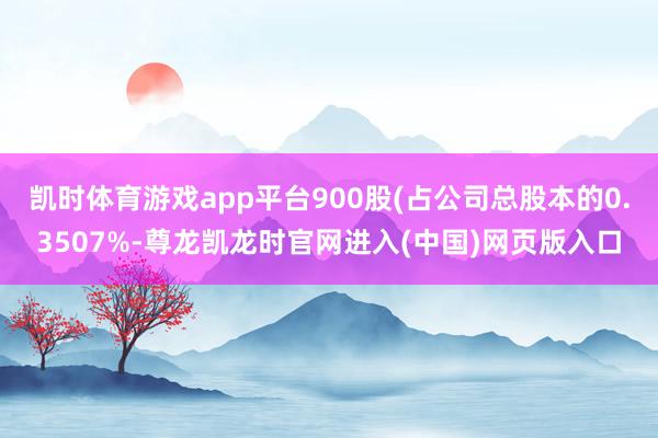 凯时体育游戏app平台900股(占公司总股本的0.3507%-尊龙凯龙时官网进入(中国)网页版入口