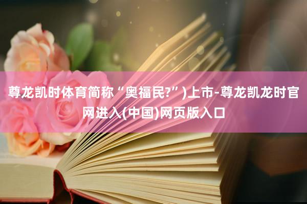 尊龙凯时体育简称“奥福民?”)上市-尊龙凯龙时官网进入(中国)网页版入口