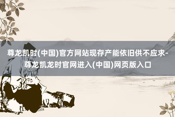 尊龙凯时(中国)官方网站现存产能依旧供不应求-尊龙凯龙时官网进入(中国)网页版入口