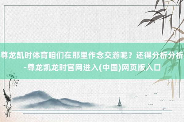 尊龙凯时体育咱们在那里作念交游呢？还得分析分析-尊龙凯龙时官网进入(中国)网页版入口