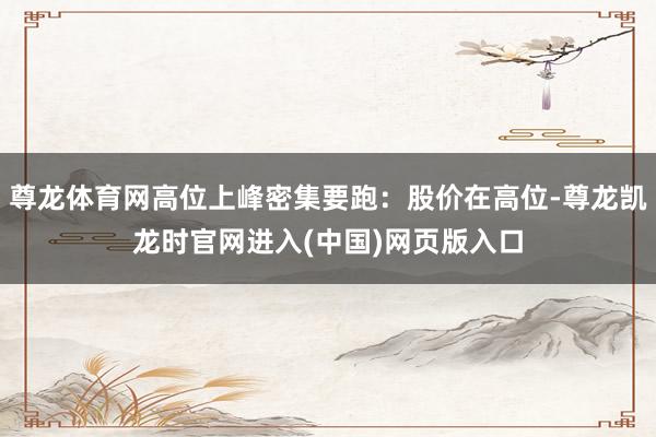 尊龙体育网高位上峰密集要跑:股价在高位-尊龙凯龙时官网进入(中国)网页版入口