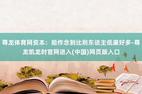 尊龙体育网资本：能作念到比别东谈主低廉好多-尊龙凯龙时官网进入(中国)网页版入口
