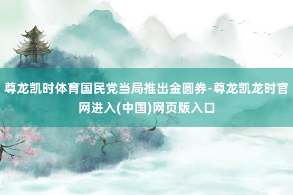 尊龙凯时体育国民党当局推出金圆券-尊龙凯龙时官网进入(中国)网页版入口