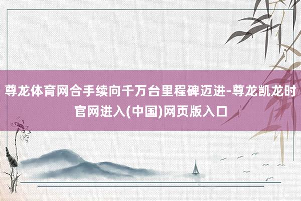 尊龙体育网合手续向千万台里程碑迈进-尊龙凯龙时官网进入(中国)网页版入口