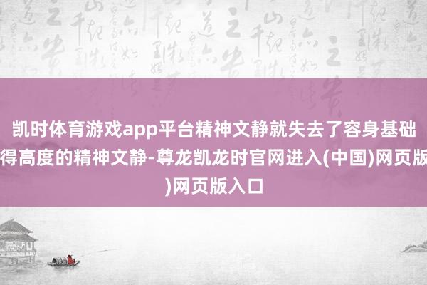 凯时体育游戏app平台精神文静就失去了容身基础;莫得高度的精神文静-尊龙凯龙时官网进入(中国)网页版入口