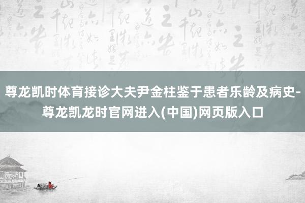 尊龙凯时体育接诊大夫尹金柱鉴于患者乐龄及病史-尊龙凯龙时官网进入(中国)网页版入口