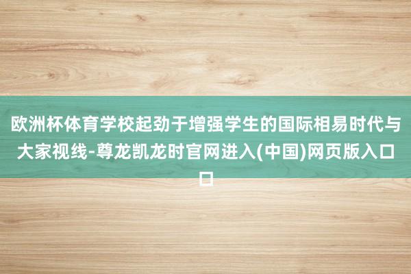 欧洲杯体育学校起劲于增强学生的国际相易时代与大家视线-尊龙凯龙时官网进入(中国)网页版入口