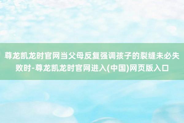 尊龙凯龙时官网当父母反复强调孩子的裂缝未必失败时-尊龙凯龙时官网进入(中国)网页版入口