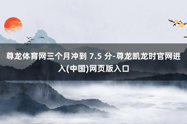 尊龙体育网三个月冲到 7.5 分-尊龙凯龙时官网进入(中国)网页版入口