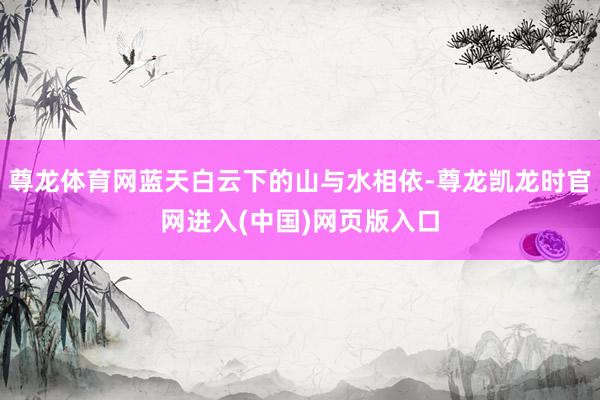 尊龙体育网蓝天白云下的山与水相依-尊龙凯龙时官网进入(中国)网页版入口