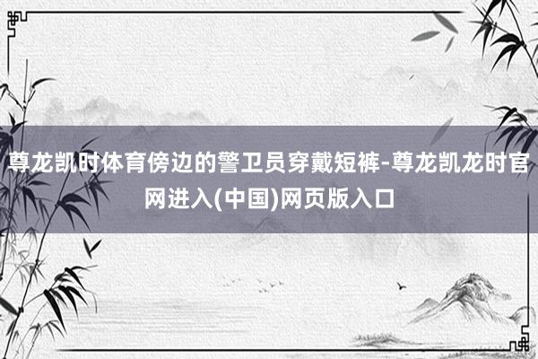 尊龙凯时体育傍边的警卫员穿戴短裤-尊龙凯龙时官网进入(中国)网页版入口