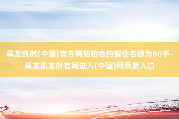 尊龙凯时(中国)官方网站铂合约握仓名额为60手-尊龙凯龙时官网进入(中国)网页版入口