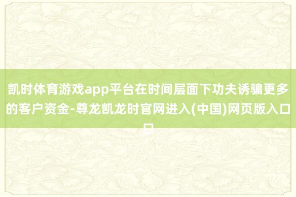 凯时体育游戏app平台在时间层面下功夫诱骗更多的客户资金-尊龙凯龙时官网进入(中国)网页版入口