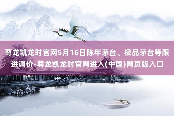尊龙凯龙时官网5月16日陈年茅台、极品茅台等跟进调价-尊龙凯龙时官网进入(中国)网页版入口