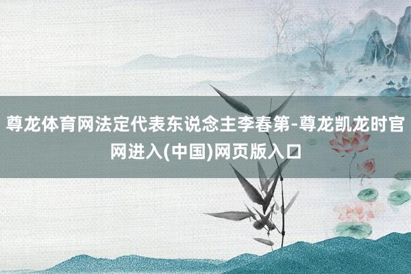 尊龙体育网法定代表东说念主李春第-尊龙凯龙时官网进入(中国)网页版入口