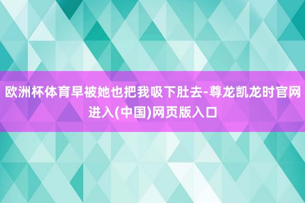 欧洲杯体育早被她也把我吸下肚去-尊龙凯龙时官网进入(中国)网页版入口
