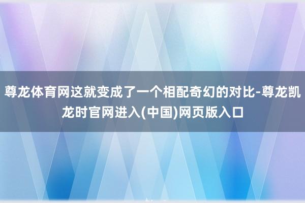 尊龙体育网这就变成了一个相配奇幻的对比-尊龙凯龙时官网进入(中国)网页版入口