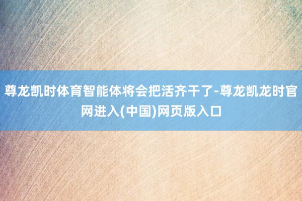 尊龙凯时体育智能体将会把活齐干了-尊龙凯龙时官网进入(中国)网页版入口
