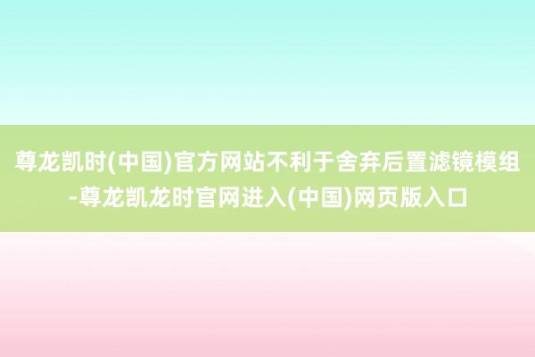 尊龙凯时(中国)官方网站不利于舍弃后置滤镜模组-尊龙凯龙时官网进入(中国)网页版入口