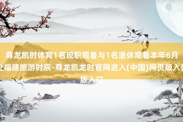 尊龙凯时体育1名现职观看与1名退休观看本年6月赴福建旅游时辰-尊龙凯龙时官网进入(中国)网页版入口