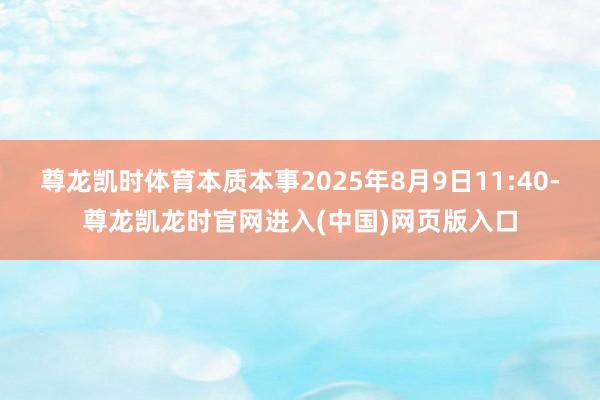 尊龙凯时体育本质本事2025年8月9日11:40-尊龙凯龙时官网进入(中国)网页版入口