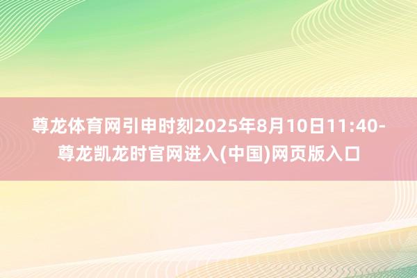尊龙体育网引申时刻2025年8月10日11:40-尊龙凯龙时官网进入(中国)网页版入口