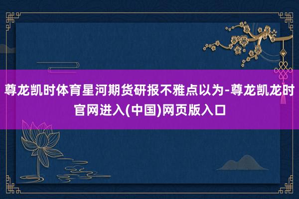 尊龙凯时体育星河期货研报不雅点以为-尊龙凯龙时官网进入(中国)网页版入口