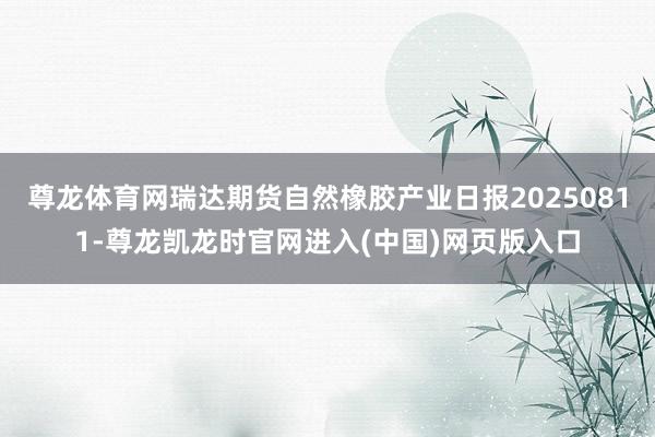 尊龙体育网瑞达期货自然橡胶产业日报20250811-尊龙凯龙时官网进入(中国)网页版入口