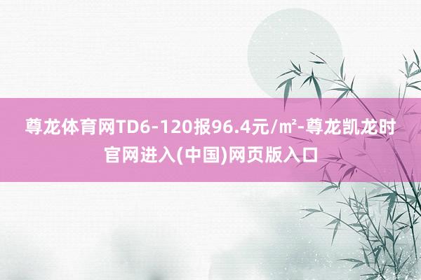 尊龙体育网TD6-120报96.4元/㎡-尊龙凯龙时官网进入(中国)网页版入口
