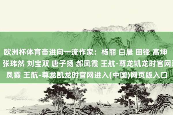 欧洲杯体育奋进向一流作家：杨丽 白晨 田锋 高坤 刘蓉蓉 刘梦源 陈钇潼 张玮然 刘宝双 唐子扬 郝凤霞 王航-尊龙凯龙时官网进入(中国)网页版入口