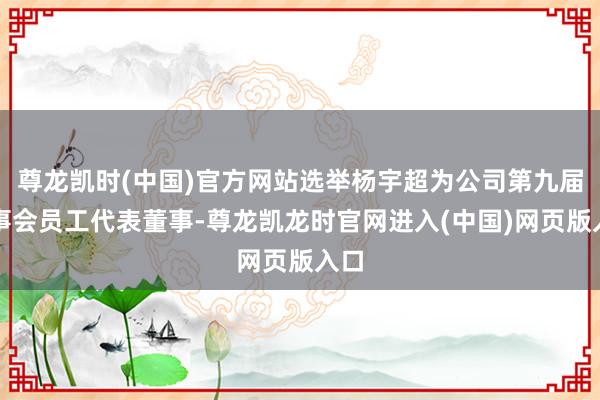 尊龙凯时(中国)官方网站选举杨宇超为公司第九届董事会员工代表董事-尊龙凯龙时官网进入(中国)网页版入口