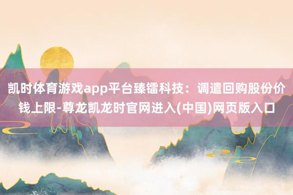 凯时体育游戏app平台臻镭科技：调遣回购股份价钱上限-尊龙凯龙时官网进入(中国)网页版入口