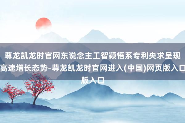 尊龙凯龙时官网东说念主工智颖悟系专利央求呈现高速增长态势-尊龙凯龙时官网进入(中国)网页版入口