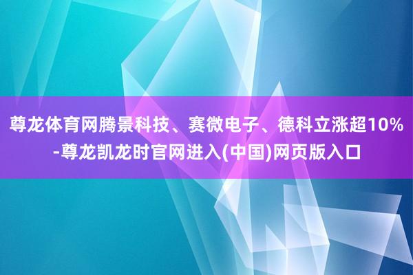 尊龙体育网腾景科技、赛微电子、德科立涨超10%-尊龙凯龙时官网进入(中国)网页版入口