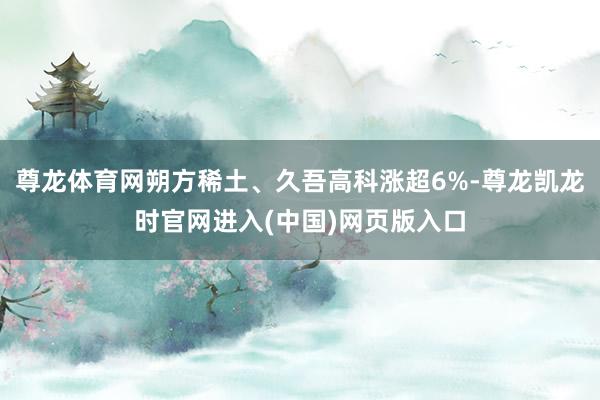 尊龙体育网朔方稀土、久吾高科涨超6%-尊龙凯龙时官网进入(中国)网页版入口