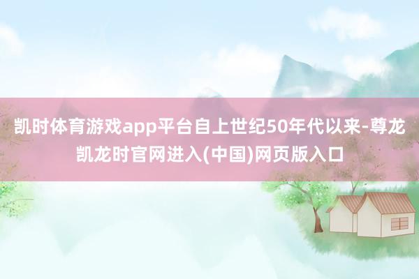 凯时体育游戏app平台自上世纪50年代以来-尊龙凯龙时官网进入(中国)网页版入口