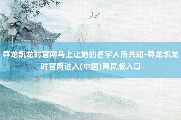 尊龙凯龙时官网马上让她的名字人所共知-尊龙凯龙时官网进入(中国)网页版入口