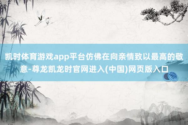 凯时体育游戏app平台仿佛在向亲情致以最高的敬意-尊龙凯龙时官网进入(中国)网页版入口