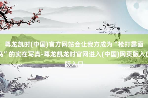 尊龙凯时(中国)官方网站会让我方成为“枪打露面鸟”的实在写真-尊龙凯龙时官网进入(中国)网页版入口