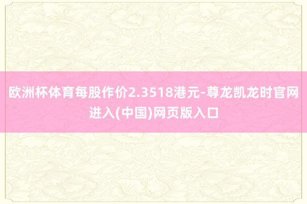 欧洲杯体育每股作价2.3518港元-尊龙凯龙时官网进入(中国)网页版入口